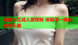 海角社区成人版探秘 体验不一样的社交乐趣