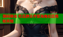 黑料曝光 吃瓜群众齐聚海角社区揭秘真相