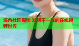 海角社区探秘 发现不一样的在线视频世界