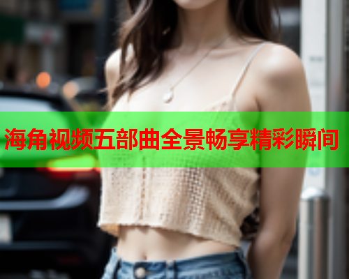 海角视频五部曲全景畅享精彩瞬间