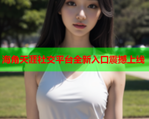 海角天涯社交平台全新入口震撼上线
