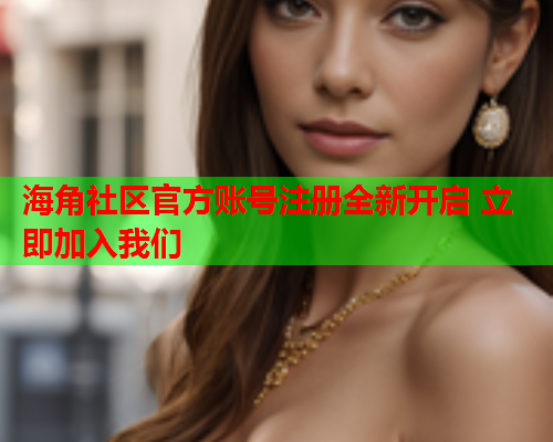 海角社区官方账号注册全新开启 立即加入我们