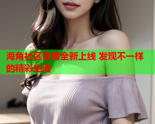 海角社区官网全新上线 发现不一样的精彩生活