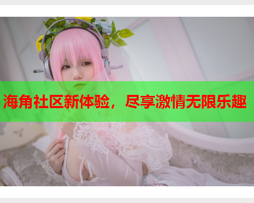 海角社区新体验，尽享激情无限乐趣