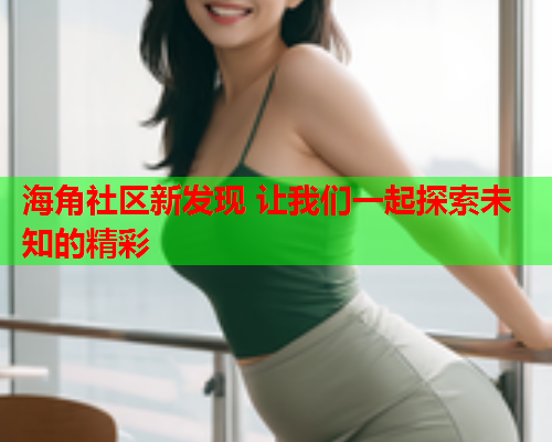 海角社区新发现 让我们一起探索未知的精彩