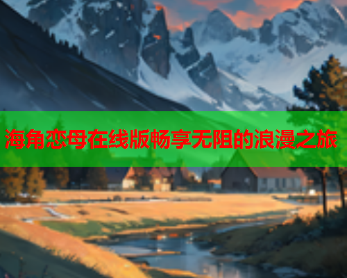 海角恋母在线版畅享无阻的浪漫之旅