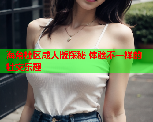 海角社区成人版探秘 体验不一样的社交乐趣