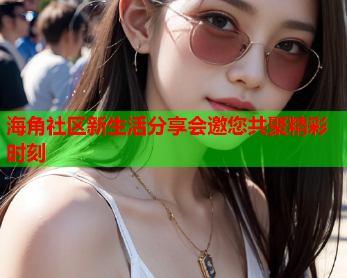 海角社区新生活分享会邀您共聚精彩时刻