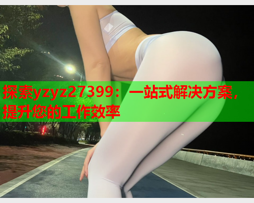 探索yzyz27399：一站式解决方案，提升您的工作效率