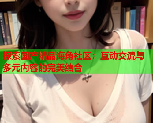 探索国产精品海角社区：互动交流与多元内容的完美结合